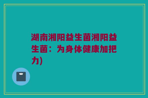 湖南湘阳益生菌湘阳益生菌：为身体健康加把力)