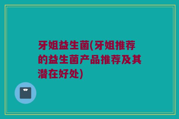 牙姐益生菌(牙姐推荐的益生菌产品推荐及其潜在好处)