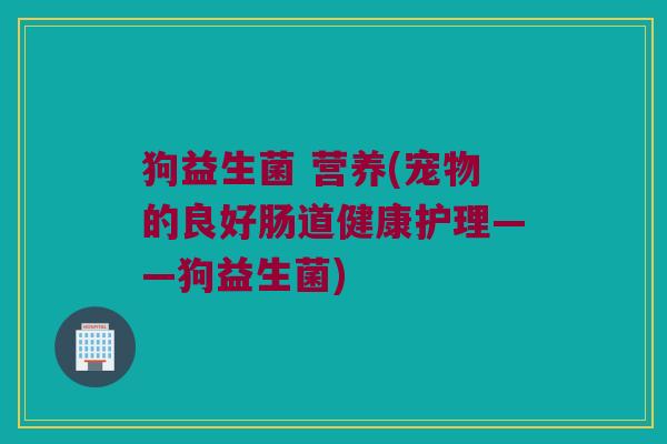 狗益生菌 营养(宠物的良好肠道健康护理——狗益生菌)