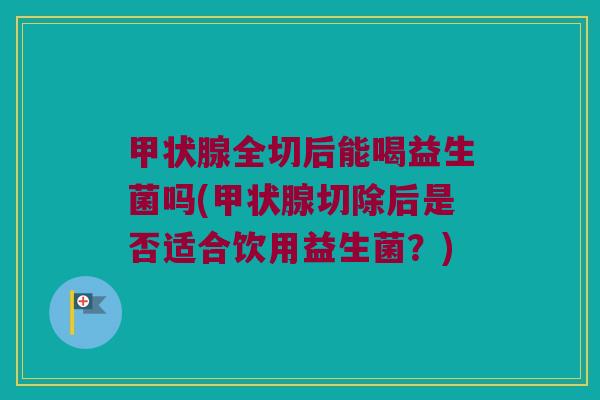 甲状腺全切后能喝益生菌吗(甲状腺切除后是否适合饮用益生菌？)