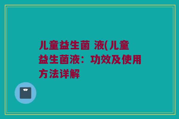 儿童益生菌 液(儿童益生菌液:功效及使用方法详解 儿童益生菌 液(儿童益生菌液:功效及使用方法详解