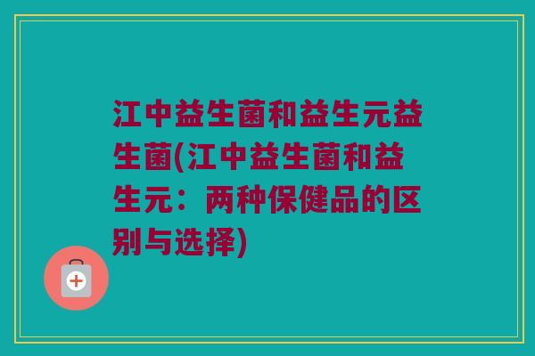 江中益生菌和益生元益生菌(江中益生菌和益生元：两种保健品的区别与选择)