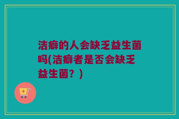 洁癖的人会缺乏益生菌吗(洁癖者是否会缺乏益生菌?) 洁癖的人会缺乏益生菌吗(洁癖者是否会缺乏益生菌?)