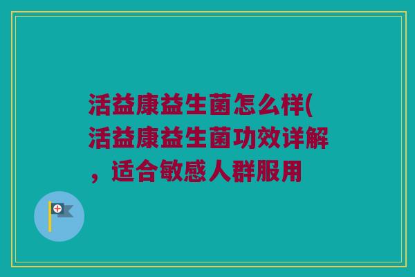 活益康益生菌怎么样(活益康益生菌功效详解，适合敏感人群服用