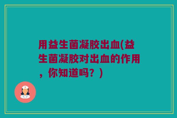 用益生菌凝胶出血(益生菌凝胶对出血的作用，你知道吗？)
