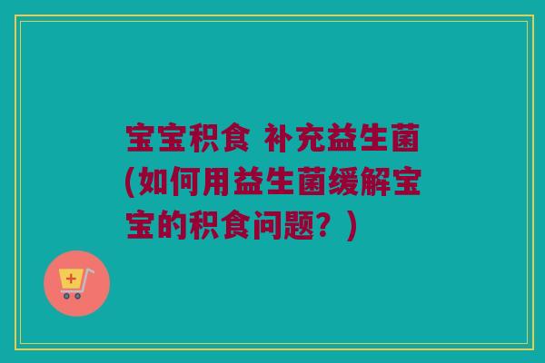宝宝积食 补充益生菌(如何用益生菌缓解宝宝的积食问题？)
