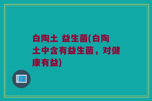 白陶土 益生菌(白陶土中含有益生菌，对健康有益)