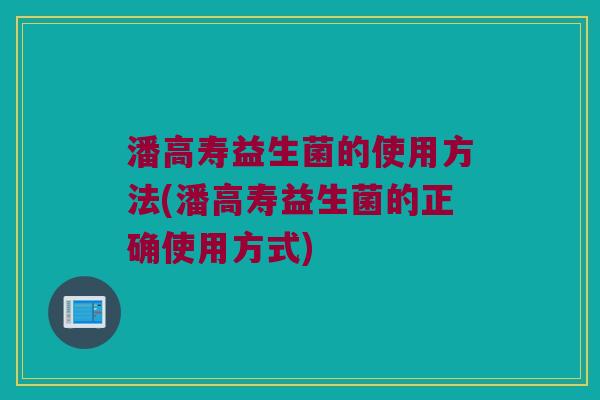 潘高寿益生菌的使用方法(潘高寿益生菌的正确使用方式)