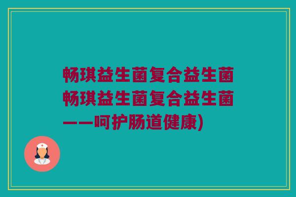 畅琪益生菌复合益生菌畅琪益生菌复合益生菌——呵护肠道健康)