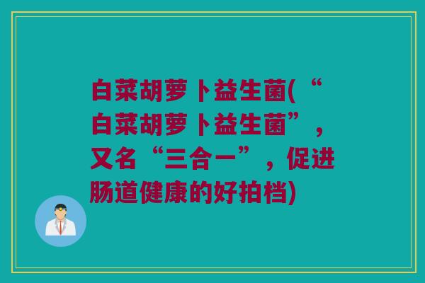 白菜胡萝卜益生菌(“白菜胡萝卜益生菌”，又名“三合一”，促进肠道健康的好拍档)