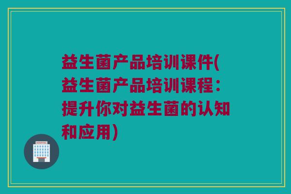 益生菌产品培训课件(益生菌产品培训课程：提升你对益生菌的认知和应用)