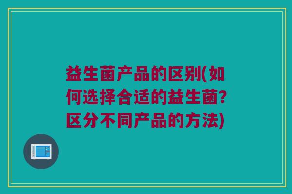 益生菌产品的区别(如何选择合适的益生菌？区分不同产品的方法)