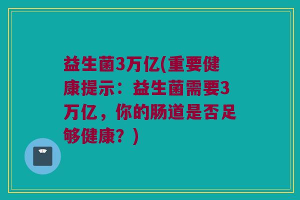 益生菌3万亿(重要健康提示：益生菌需要3万亿，你的肠道是否足够健康？)