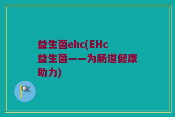 益生菌ehc(EHc益生菌——为肠道健康助力) 益生菌ehc(EHc益生菌——为肠道健康助力)
