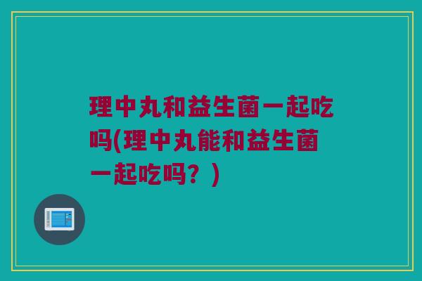 理中丸和益生菌一起吃吗(理中丸能和益生菌一起吃吗？)