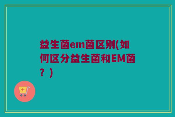 益生菌em菌区别(如何区分益生菌和EM菌？)