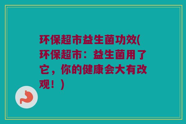 环保超市益生菌功效(环保超市:益生菌用了它,你的健康会大有改观!) 环保超市益生菌功效(环保超市:益生菌用了它,你的健康会大有改观!)