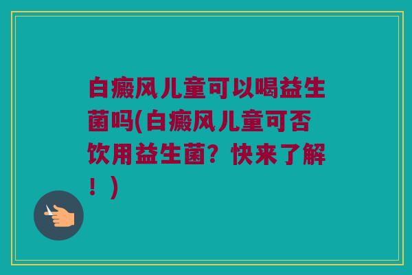 白癜风儿童可以喝益生菌吗(白癜风儿童可否饮用益生菌？快来了解！)