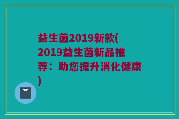 益生菌2019新款(2019益生菌新品推荐：助您提升消化健康)