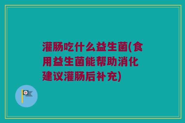 灌肠吃什么益生菌(食用益生菌能帮助消化 建议灌肠后补充)