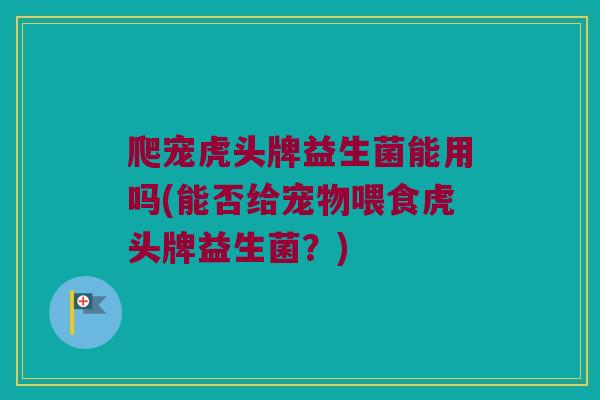 爬宠虎头牌益生菌能用吗(能否给宠物喂食虎头牌益生菌？)