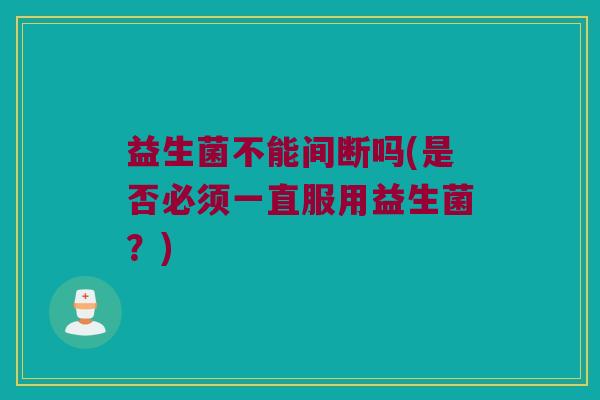 益生菌不能间断吗(是否必须一直服用益生菌？)