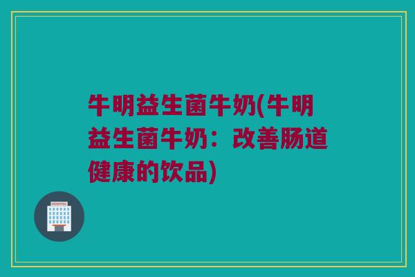 牛明益生菌牛奶(牛明益生菌牛奶：改善肠道健康的饮品)