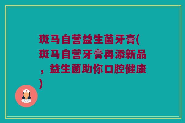 斑马自营益生菌牙膏(斑马自营牙膏再添新品，益生菌助你口腔健康)