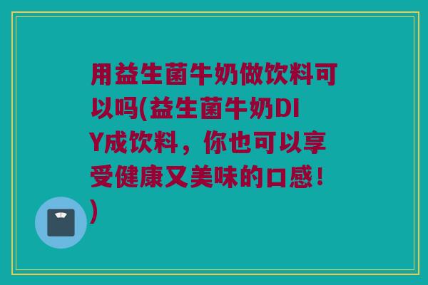 用益生菌牛奶做饮料可以吗(益生菌牛奶DIY成饮料，你也可以享受健康又美味的口感！)