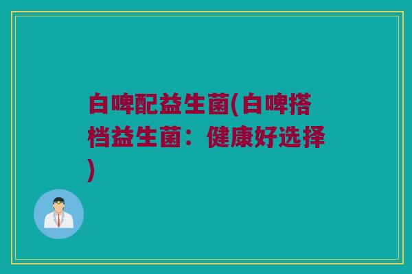 白啤配益生菌(白啤搭档益生菌：健康好选择)