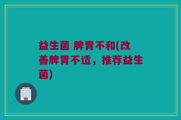 益生菌 脾胃不和(改善脾胃不适，推荐益生菌)