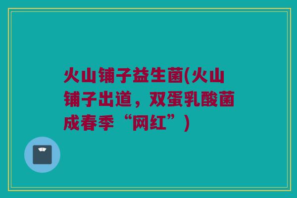 火山铺子益生菌(火山铺子出道，双蛋乳酸菌成春季“网红”)