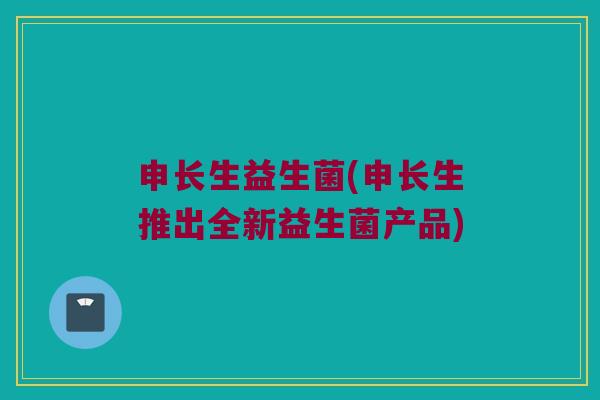 申长生益生菌(申长生推出全新益生菌产品)