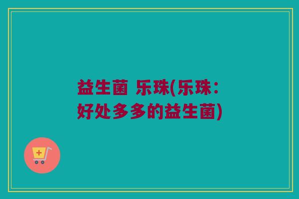 益生菌 乐珠(乐珠：好处多多的益生菌)