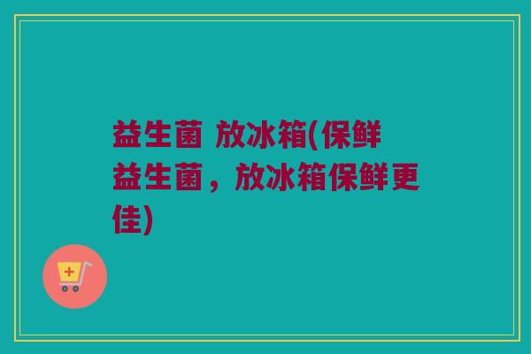 益生菌 放冰箱(保鲜益生菌，放冰箱保鲜更佳)