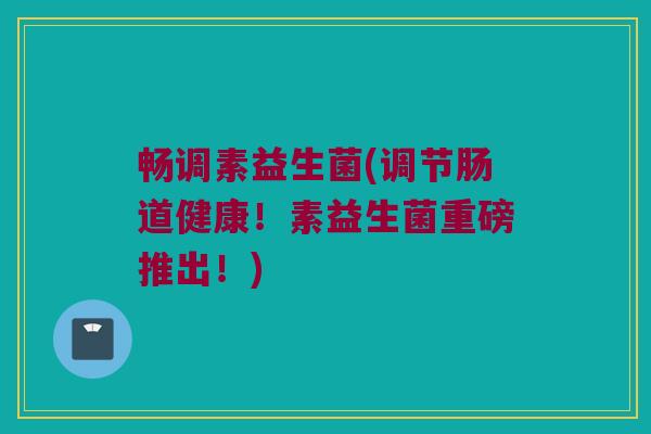 畅调素益生菌(调节肠道健康！素益生菌重磅推出！)