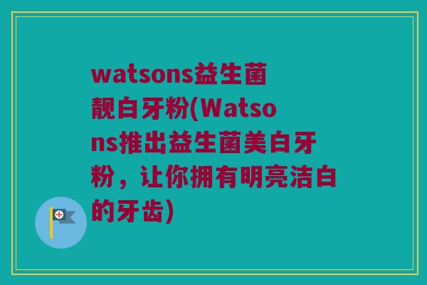 watsons益生菌靓白牙粉(Watsons推出益生菌美白牙粉，让你拥有明亮洁白的牙齿)