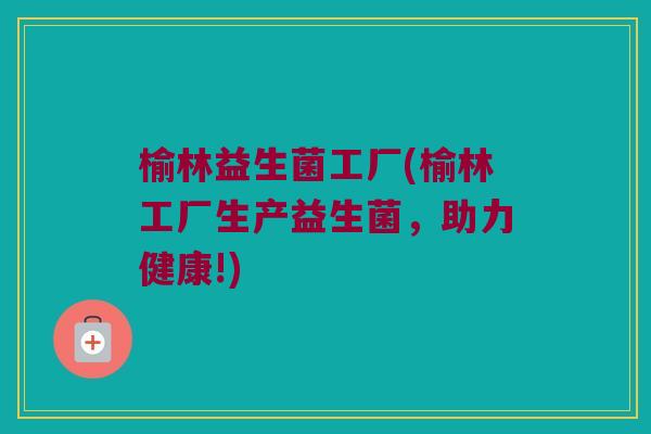 榆林益生菌工厂(榆林工厂生产益生菌，助力健康!)