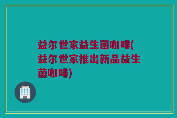 益尔世家益生菌咖啡(益尔世家推出新品益生菌咖啡)