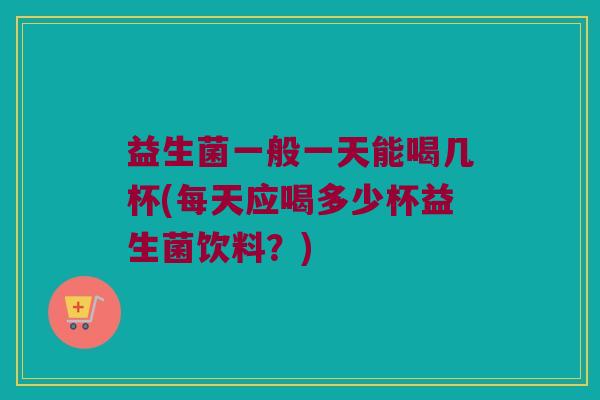 益生菌一般一天能喝几杯(每天应喝多少杯益生菌饮料？)