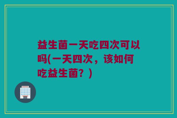 益生菌一天吃四次可以吗(一天四次，该如何吃益生菌？)