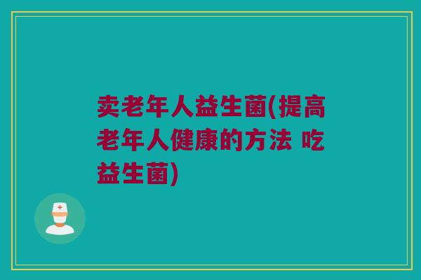 卖老年人益生菌(提高老年人健康的方法 吃益生菌)