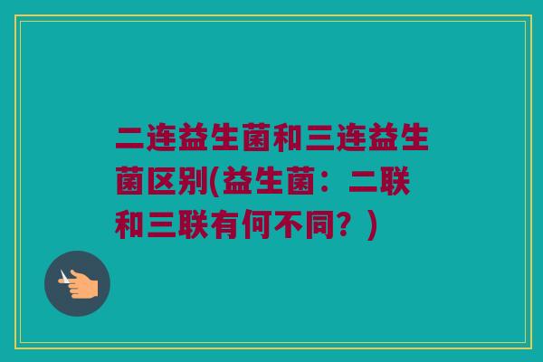 二连益生菌和三连益生菌区别(益生菌：二联和三联有何不同？)