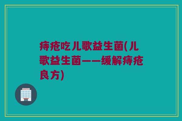 痔疮吃儿歌益生菌(儿歌益生菌——缓解痔疮良方)