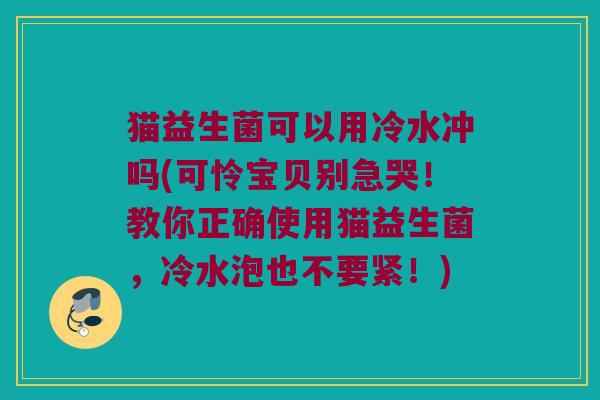 猫益生菌可以用冷水冲吗(可怜宝贝别急哭!教你正确使用猫益生菌,冷水泡也不要紧!) 猫益生菌可以用冷水冲吗(可怜宝贝别急哭!教你正确使用猫益生菌,冷水泡也不要紧!)
