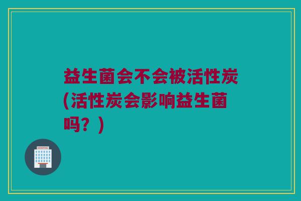 益生菌会不会被活性炭(活性炭会影响益生菌吗？)