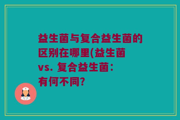 益生菌与复合益生菌的区别在哪里(益生菌 vs. 复合益生菌：有何不同？
