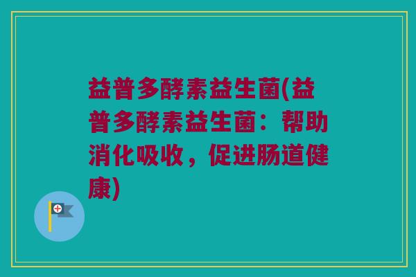 益普多酵素益生菌(益普多酵素益生菌：帮助消化吸收，促进肠道健康)