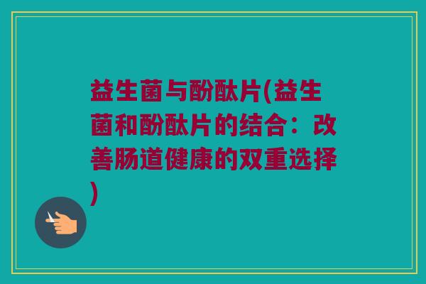 益生菌与酚酞片(益生菌和酚酞片的结合:改善肠道健康的双重选择) 益生菌与酚酞片(益生菌和酚酞片的结合:改善肠道健康的双重选择)