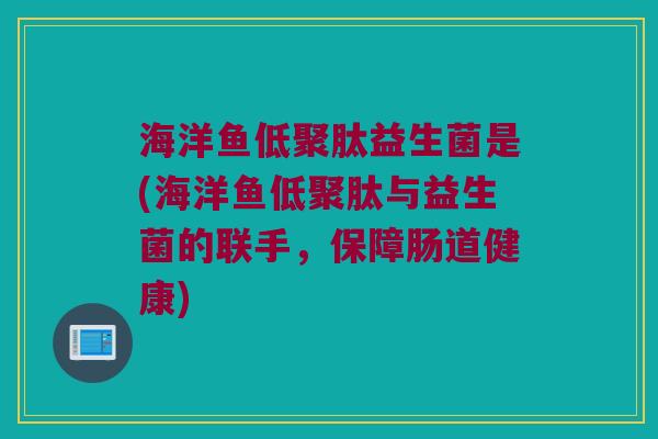 海洋鱼低聚肽益生菌是(海洋鱼低聚肽与益生菌的联手,保障肠道健康) 海洋鱼低聚肽益生菌是(海洋鱼低聚肽与益生菌的联手,保障肠道健康)